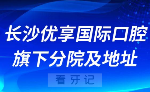 长沙优享国际口腔医院旗下分院及地址