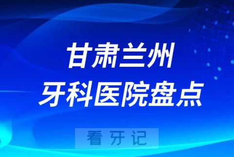 甘肃兰州口腔医院排名哪家好排行榜前十名单盘点2023