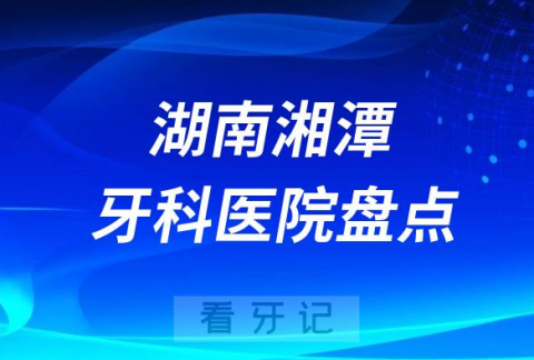 湖南湘潭口腔医院排名哪家好排行榜前十名单盘点2023