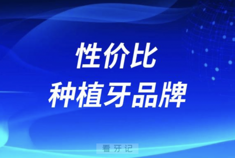 种牙性价比高又好种植牙品牌排名前十榜单名单2024版