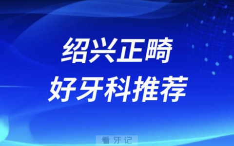 绍兴正畸正规口腔排名前十名单TOP3推荐:上虞牙科\京韩\柯桥口腔