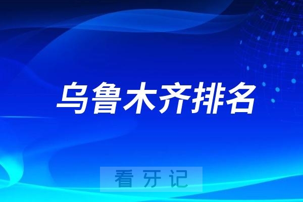 乌鲁木齐排名前十口腔医院名单更新（乌鲁木齐最好口腔医院不是排名第一医院）